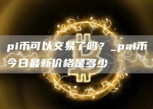 pi币可以交易了吗？_pai币今日最新价格是多少