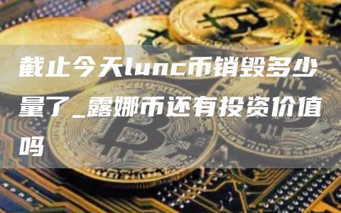 截止今天lunc币销毁多少量了_露娜币还有投资价值吗