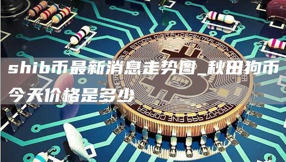 shib币最新消息走势图_秋田狗币今天价格是多少