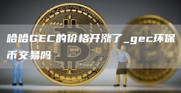 哈哈GEC的价格开涨了_gec环保币交易吗