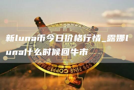 新luna币今日价格行情_露娜luna什么时候回牛市