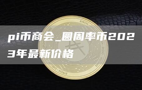pi币商会_圆周率币2023年最新价格