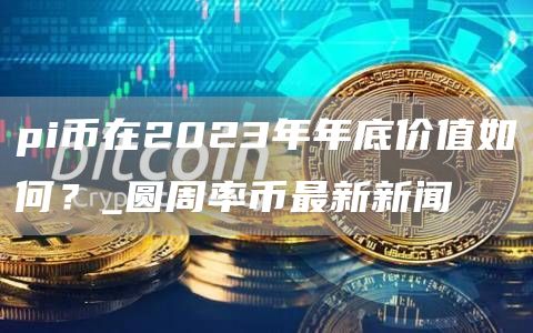 pi币在2023年年底价值如何？_圆周率币最新新闻