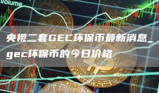 央视二套GEC环保币最新消息_gec环保币的今日价格