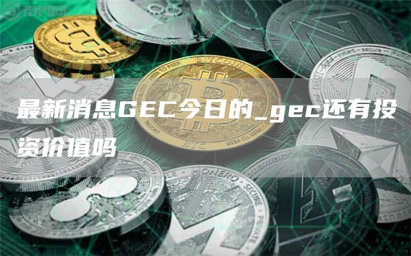 最新消息GEC今日的_gec还有投资价值吗