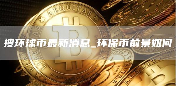 搜环球币最新消息_环保币前景如何