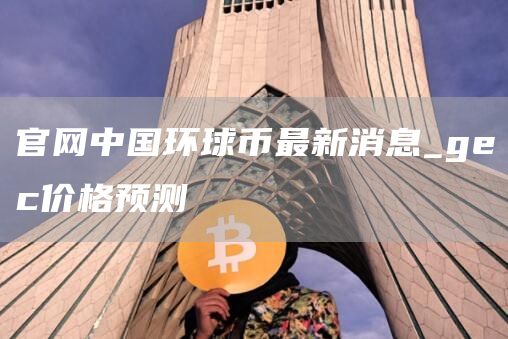 官网中国环球币最新消息_gec价格预测