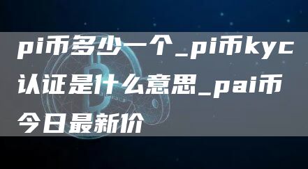 pi币多少一个_pi币kyc认证是什么意思_pai币今日最新价