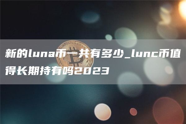 新的luna币一共有多少_lunc币值得长期持有吗2023