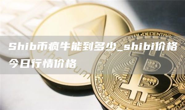 Shib币疯牛能到多少_shibi价格今日行情价格