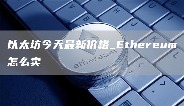 以太坊今天最新价格_Ethereum怎么卖