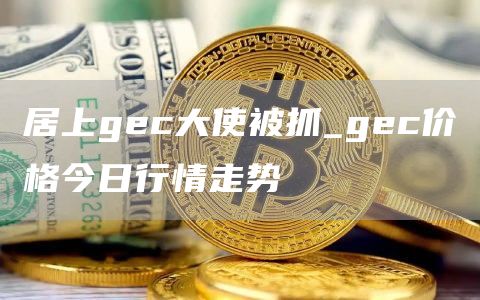 居上gec大使被抓_gec价格今日行情走势