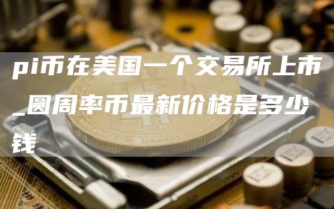 pi币在美国一个交易所上市_圆周率币最新价格是多少钱