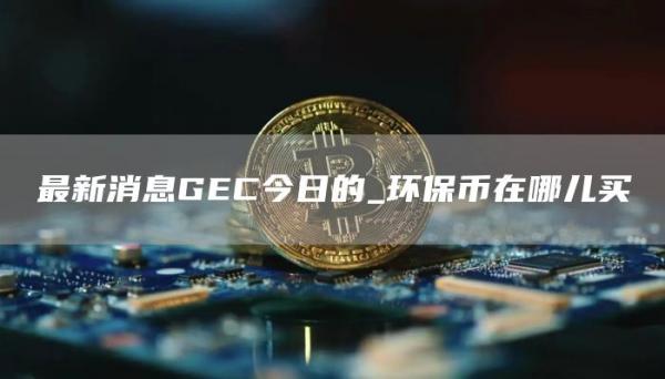 最新消息GEC今日的_环保币在哪儿买