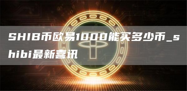 SHIB币欧意1000能买多少币_shibi最新喜讯