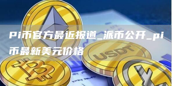 Pi币官方最近报道_派币公开_pi币最新美元价格