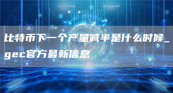 比特币下一个产量减半是什么时候_gec官方最新信息