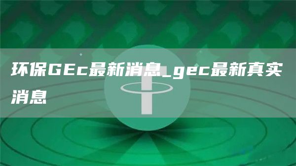 环保GEc最新消息_gec最新真实消息