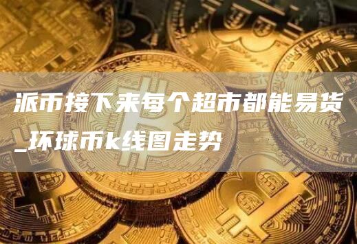 派币接下来每个超市都能易货_环球币k线图走势