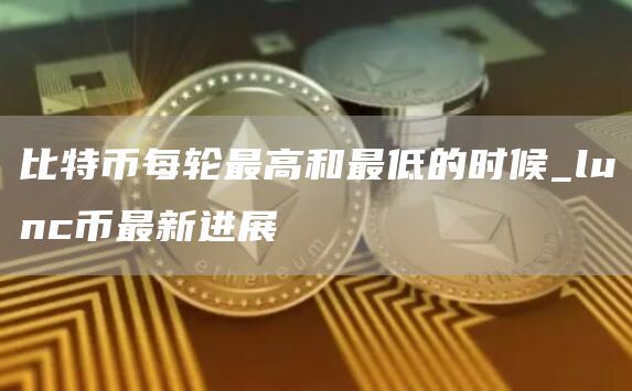 比特币每轮最高和最低的时候_lunc币最新进展