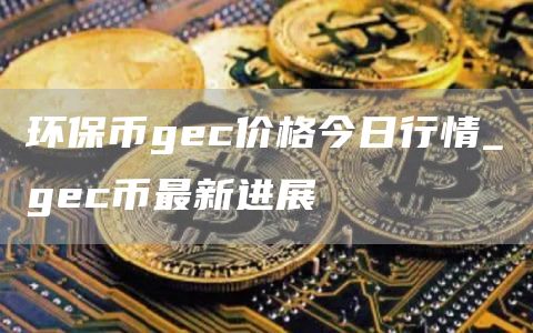 环保币gec价格今日行情_gec币最新进展