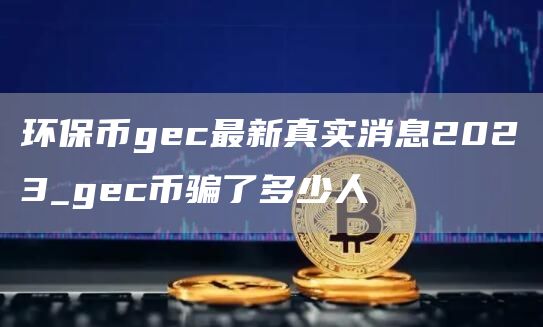 环保币gec最新真实消息2023_gec币骗了多少人