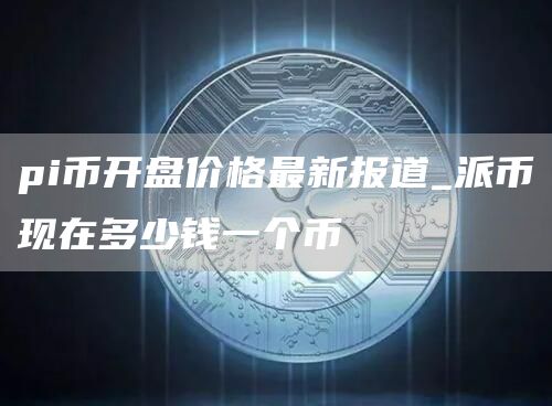 pi币开盘价格最新报道_派币现在多少钱一个币