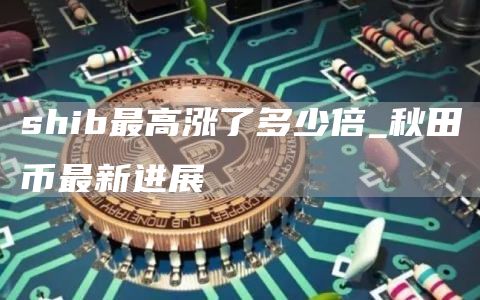 shib最高涨了多少倍_秋田币最新进展