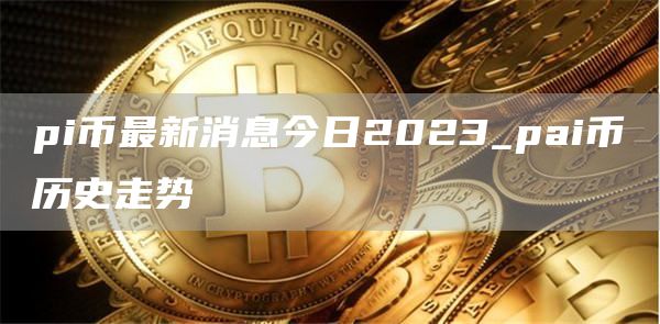 pi币最新消息今日2023_pai币历史走势