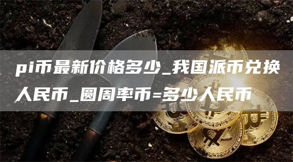 pi币最新价格多少_我国派币兑换人民币_圆周率币=多少人民币