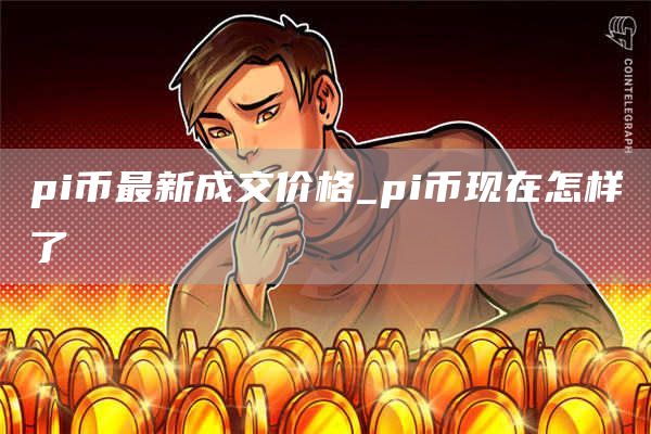 pi币最新成交价格_pi币现在怎样了