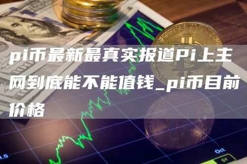 pi币最新最真实报道Pi上主网到底能不能值钱_pi币目前价格