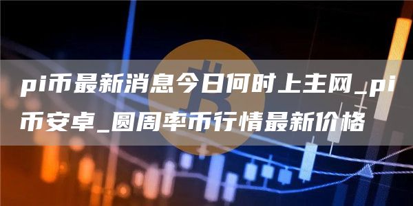pi币最新消息今日何时上主网_pi比特币卓_圆周率币行情最新价格