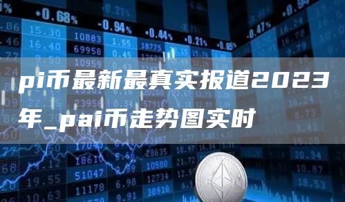 pi币最新最真实报道2023年_pai币走势图实时