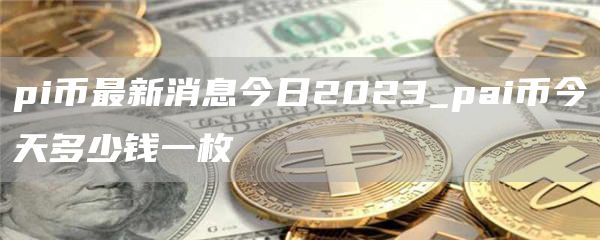 pi币最新消息今日2023_pai币今天多少钱一枚