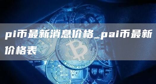 pi币最新消息价格_pai币最新价格表