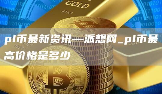 pi币最新资讯—派想网_pi币最高价格是多少