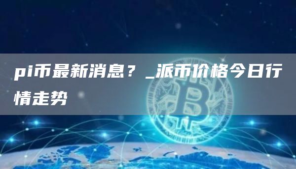 pi币最新消息？_派币价格今日行情走势