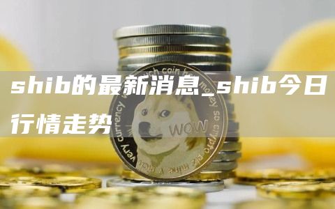 shib的最新消息_shib今日行情走势