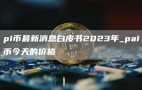 pi币最新消息白皮书2023年_pai币今天的价格
