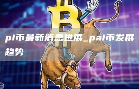 pi币最新消息进展_pai币发展趋势