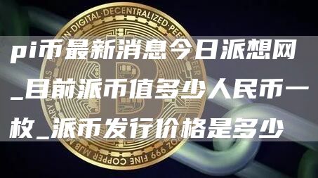 pi币最新消息今日派想网_目前派币值多少人民币一枚_派币发行价格是多少