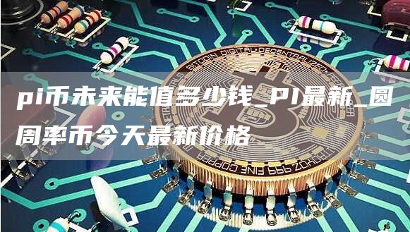 pi币未来能值多少钱_PI最新_圆周率币今天最新价格
