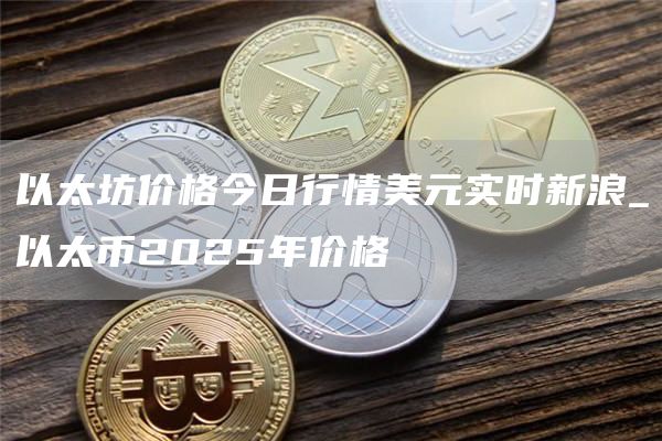 以太坊价格今日行情美元实时新浪_以太币2025年价格