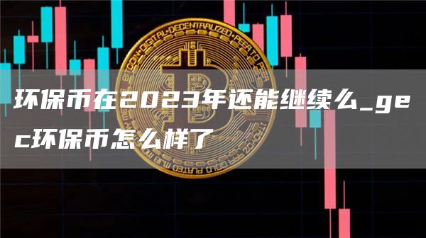 环保币在2023年还能继续么_gec环保币怎么样了