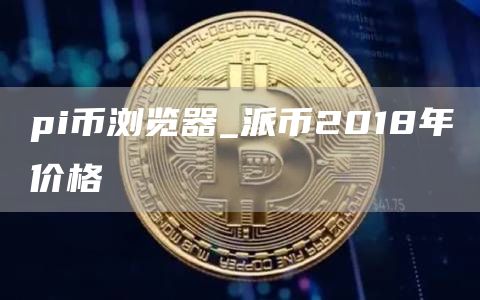 pi币浏览器_派币2018年价格