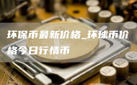 环保币最新价格_环球币价格今日行情币