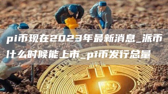 pi币现在2023年最新消息_派币什么时候能上市_pi币发行总量
