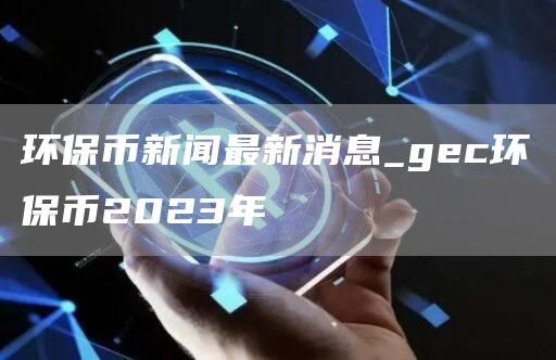 环保币新闻最新消息_gec环保币2023年