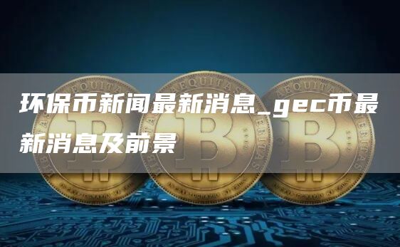环保币新闻最新消息_gec币最新消息及前景